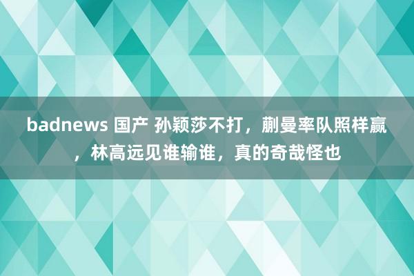 badnews 国产 孙颖莎不打，蒯曼率队照样赢，林高远见谁输谁，真的奇哉怪也