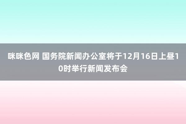 咪咪色网 国务院新闻办公室将于12月16日上昼10时举行新闻发布会