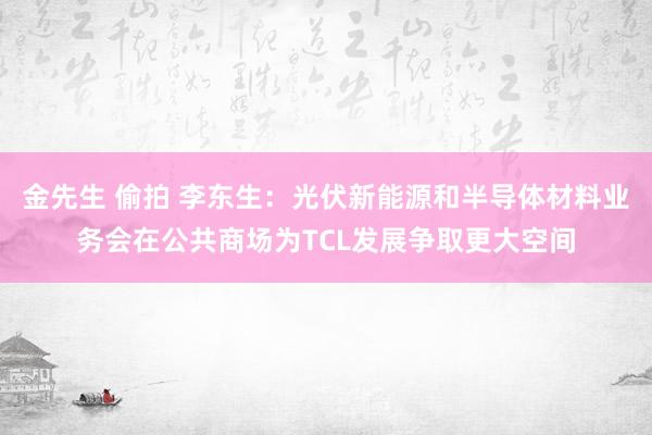 金先生 偷拍 李东生：光伏新能源和半导体材料业务会在公共商场为TCL发展争取更大空间