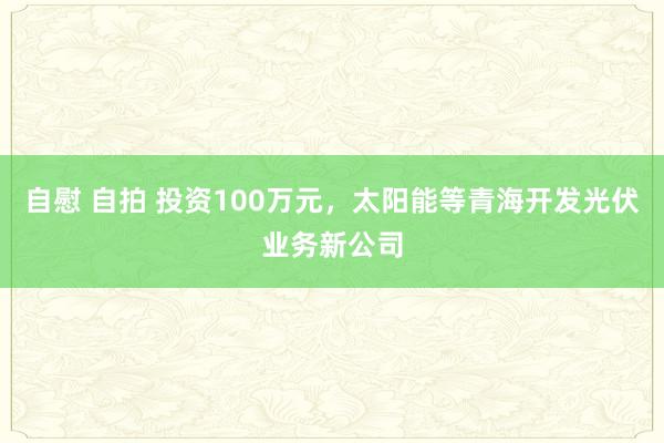 自慰 自拍 投资100万元，太阳能等青海开发光伏业务新公司