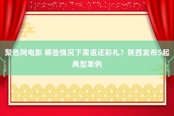 聚色网电影 哪些情况下需返还彩礼？陕西发布5起典型案例