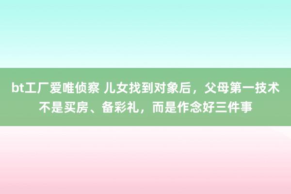 bt工厂爱唯侦察 儿女找到对象后，父母第一技术不是买房、备彩礼，而是作念好三件事