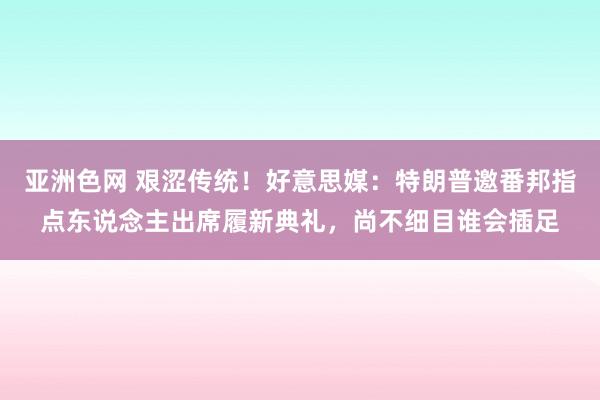 亚洲色网 艰涩传统！好意思媒：特朗普邀番邦指点东说念主出席履新典礼，尚不细目谁会插足