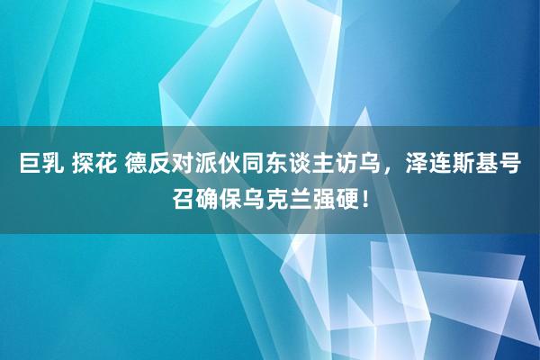 巨乳 探花 德反对派伙同东谈主访乌，泽连斯基号召确保乌克兰强硬！