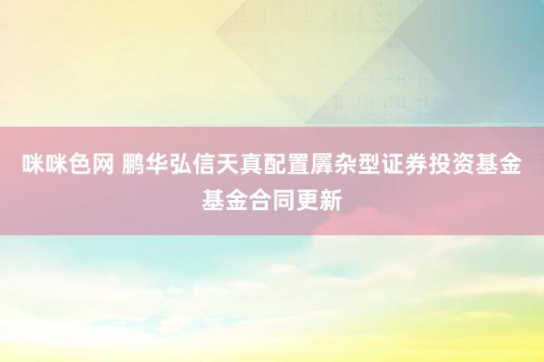 咪咪色网 鹏华弘信天真配置羼杂型证券投资基金基金合同更新