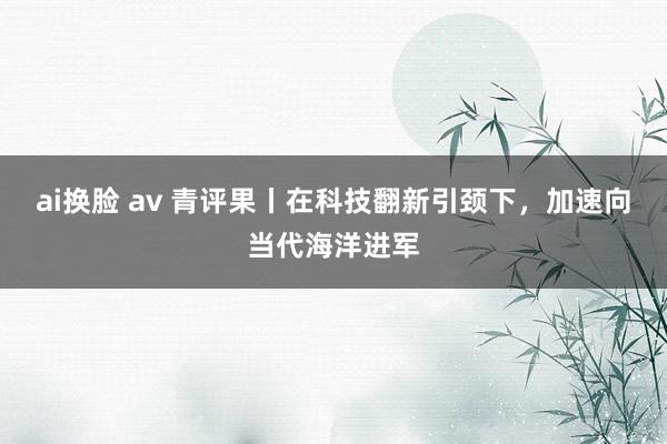 ai换脸 av 青评果丨在科技翻新引颈下，加速向当代海洋进军