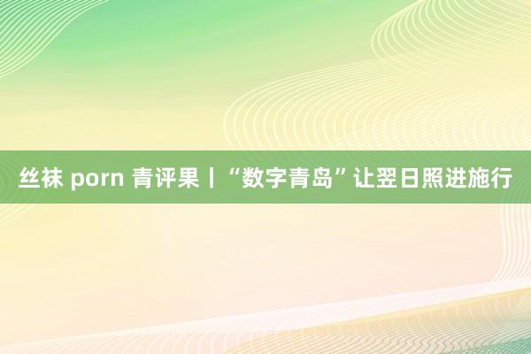 丝袜 porn 青评果丨“数字青岛”让翌日照进施行