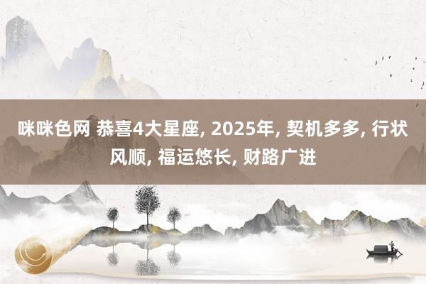 咪咪色网 恭喜4大星座， 2025年， 契机多多， 行状风顺， 福运悠长， 财路广进