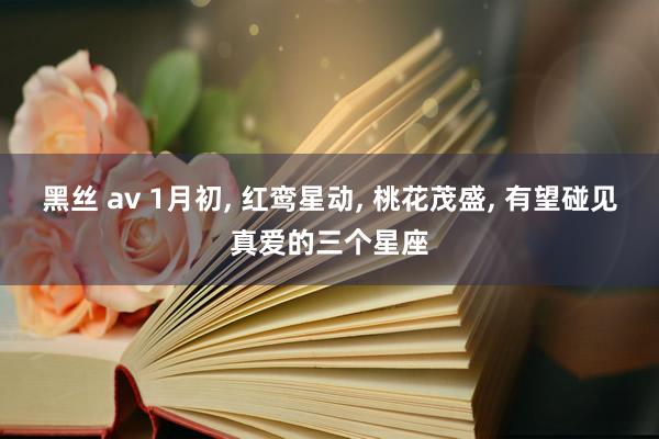 黑丝 av 1月初， 红鸾星动， 桃花茂盛， 有望碰见真爱的三个星座