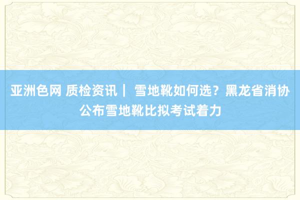 亚洲色网 质检资讯｜ 雪地靴如何选？黑龙省消协公布雪地靴比拟考试着力