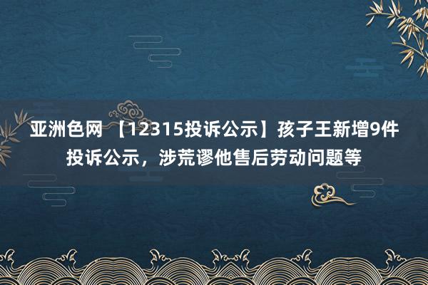 亚洲色网 【12315投诉公示】孩子王新增9件投诉公示，涉荒谬他售后劳动问题等