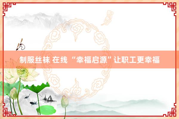 制服丝袜 在线 “幸福启源”让职工更幸福