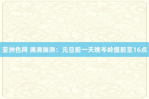 亚洲色网 滴滴揣测：元旦前一天晚岑岭提前至16点