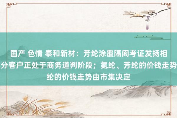 国产 色情 泰和新材：芳纶涂覆隔阂考证发扬相比顺利，部分客户正处于商务道判阶段；氨纶、芳纶的价钱走势由市集决定