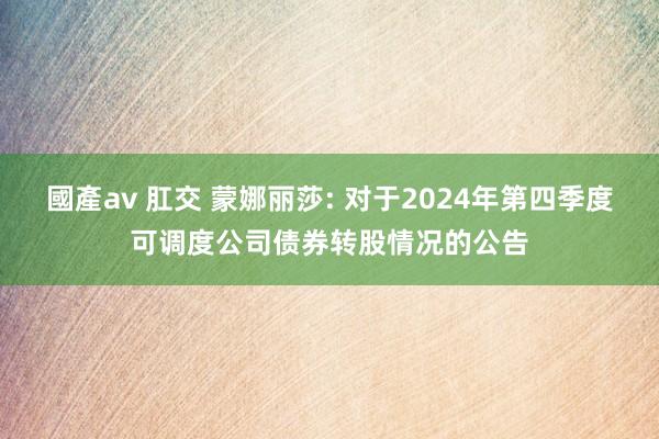 國產av 肛交 蒙娜丽莎: 对于2024年第四季度可调度公司债券转股情况的公告