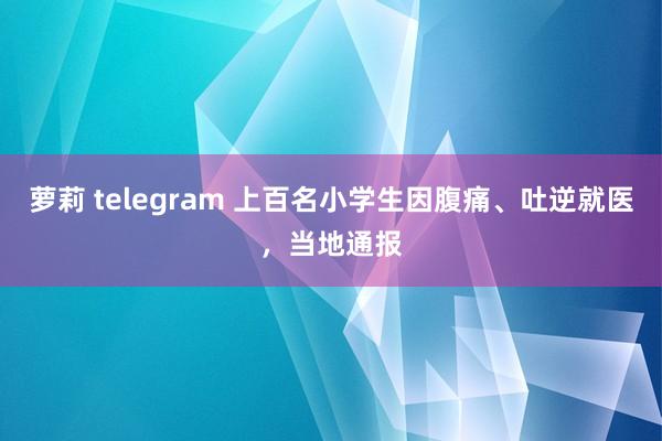 萝莉 telegram 上百名小学生因腹痛、吐逆就医，当地通报