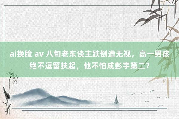 ai换脸 av 八旬老东谈主跌倒遭无视，高一男孩绝不逗留扶起，他不怕成彭宇第二？