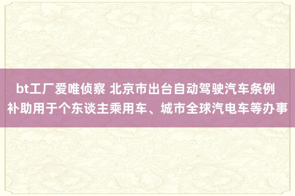 bt工厂爱唯侦察 北京市出台自动驾驶汽车条例 补助用于个东谈主乘用车、城市全球汽电车等办事