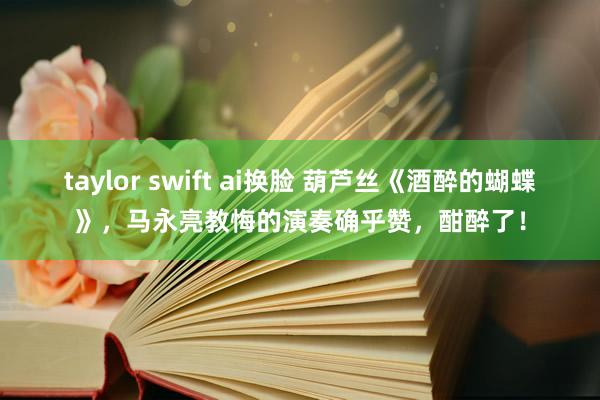 taylor swift ai换脸 葫芦丝《酒醉的蝴蝶》，马永亮教悔的演奏确乎赞，酣醉了！