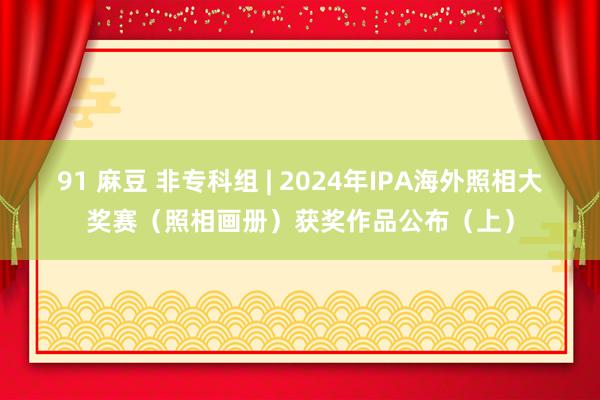 91 麻豆 非专科组 | 2024年IPA海外照相大奖赛（照相画册）获奖作品公布（上）