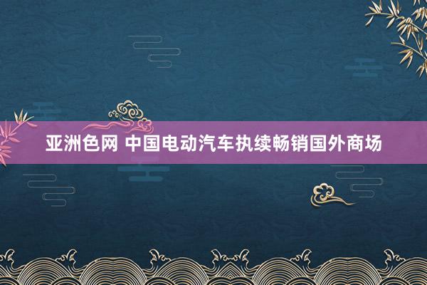 亚洲色网 中国电动汽车执续畅销国外商场