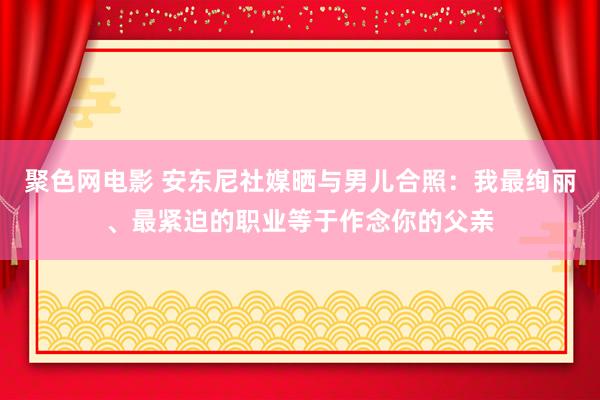 聚色网电影 安东尼社媒晒与男儿合照：我最绚丽、最紧迫的职业等于作念你的父亲