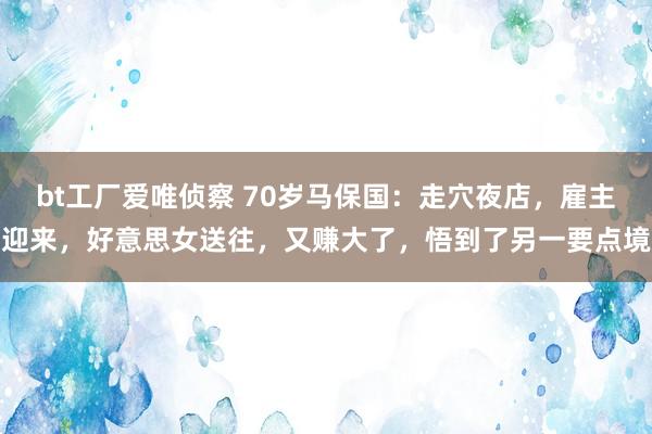 bt工厂爱唯侦察 70岁马保国：走穴夜店，雇主迎来，好意思女送往，又赚大了，悟到了另一要点境