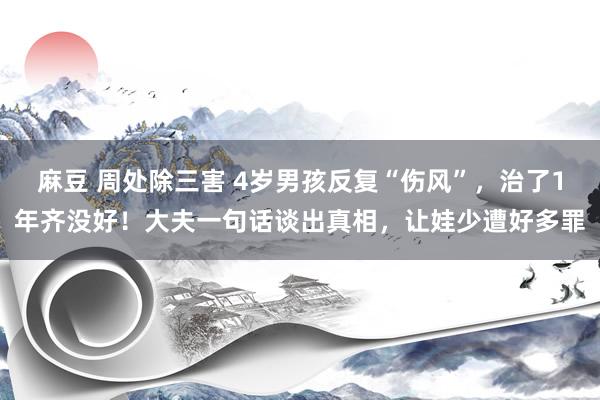 麻豆 周处除三害 4岁男孩反复“伤风”，治了1年齐没好！大夫一句话谈出真相，让娃少遭好多罪