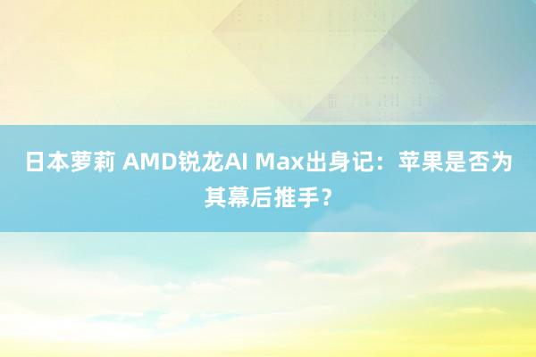 日本萝莉 AMD锐龙AI Max出身记：苹果是否为其幕后推手？