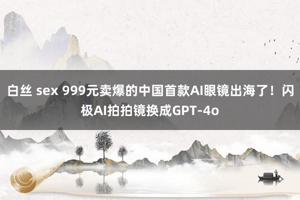 白丝 sex 999元卖爆的中国首款AI眼镜出海了！闪极AI拍拍镜换成GPT-4o