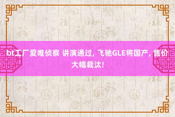 bt工厂爱唯侦察 讲演通过， 飞驰GLE将国产， 售价大幅裁汰!