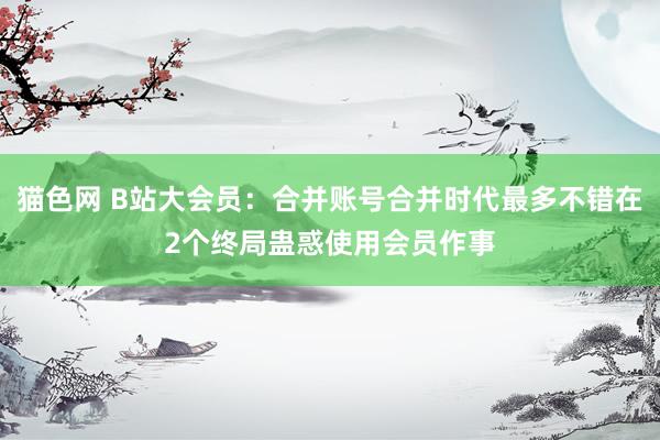 猫色网 B站大会员：合并账号合并时代最多不错在2个终局蛊惑使用会员作事