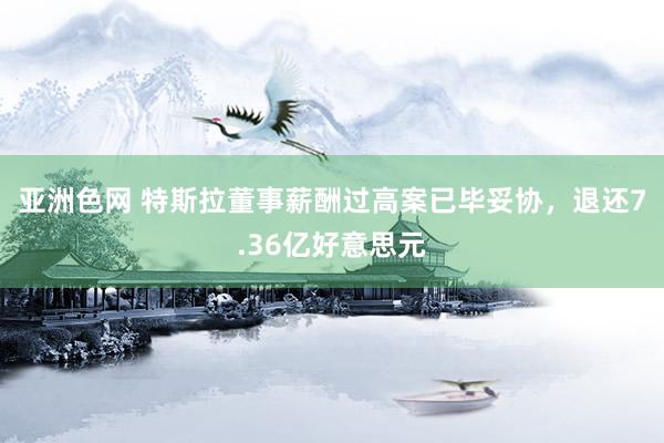 亚洲色网 特斯拉董事薪酬过高案已毕妥协，退还7.36亿好意思元