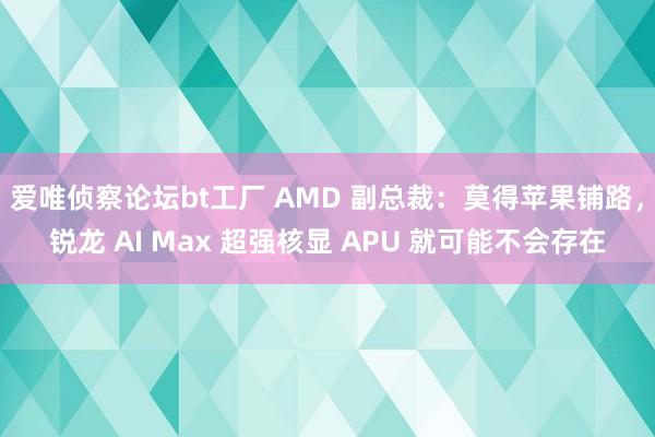 爱唯侦察论坛bt工厂 AMD 副总裁：莫得苹果铺路，锐龙 AI Max 超强核显 APU 就可能不会存在