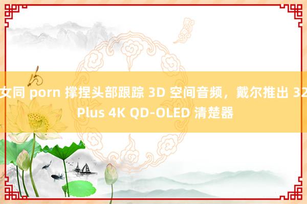 女同 porn 撑捏头部跟踪 3D 空间音频，戴尔推出 32 Plus 4K QD-OLED 清楚器