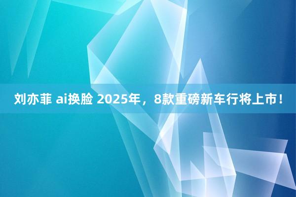 刘亦菲 ai换脸 2025年，8款重磅新车行将上市！