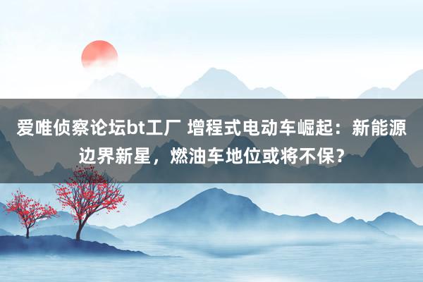 爱唯侦察论坛bt工厂 增程式电动车崛起：新能源边界新星，燃油车地位或将不保？