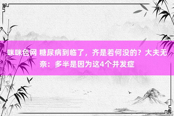 咪咪色网 糖尿病到临了，齐是若何没的？大夫无奈：多半是因为这4个并发症