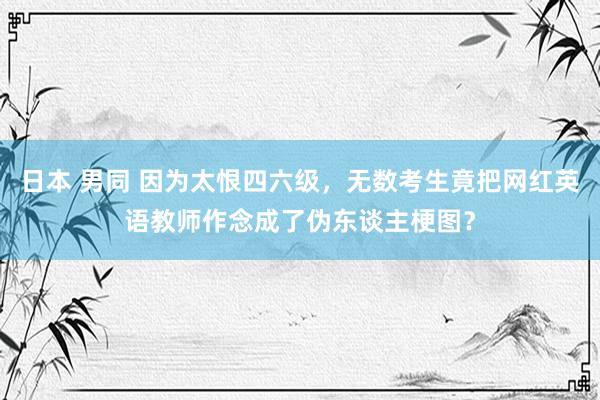 日本 男同 因为太恨四六级，无数考生竟把网红英语教师作念成了伪东谈主梗图？