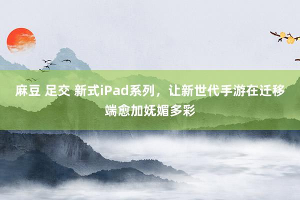 麻豆 足交 新式iPad系列，让新世代手游在迁移端愈加妩媚多彩