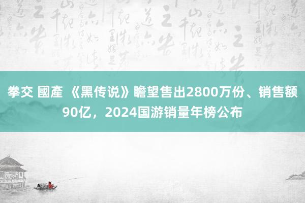 拳交 國產 《黑传说》瞻望售出2800万份、销售额90亿，2024国游销量年榜公布