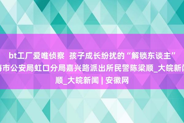 bt工厂爱唯侦察  孩子成长纷扰的“解锁东谈主” ——记上海市公安局虹口分局嘉兴路派出所民警陈梁顺_大皖新闻 | 安徽网