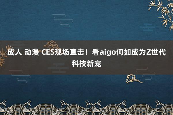 成人 动漫 CES现场直击！看aigo何如成为Z世代科技新宠