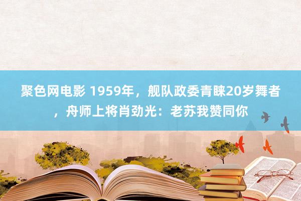 聚色网电影 1959年，舰队政委青睐20岁舞者，舟师上将肖劲光：老苏我赞同你