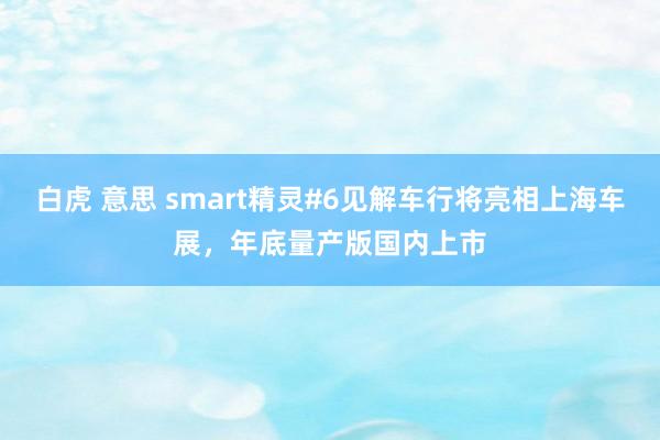 白虎 意思 smart精灵#6见解车行将亮相上海车展，年底量产版国内上市