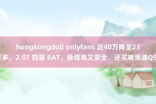 hongkongdoll onlyfans 近40万降至23万多，2.0T 四驱 8AT，脉络高又安全，还买啥奥迪Q5L