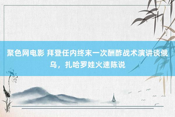 聚色网电影 拜登任内终末一次酬酢战术演讲谈俄乌，扎哈罗娃火速陈说