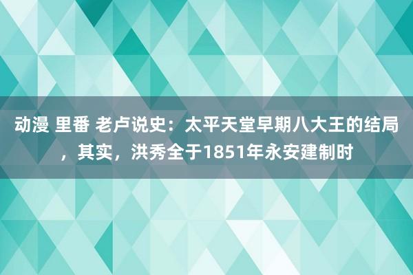 动漫 里番 老卢说史：太平天堂早期八大王的结局，其实，洪秀全于1851年永安建制时