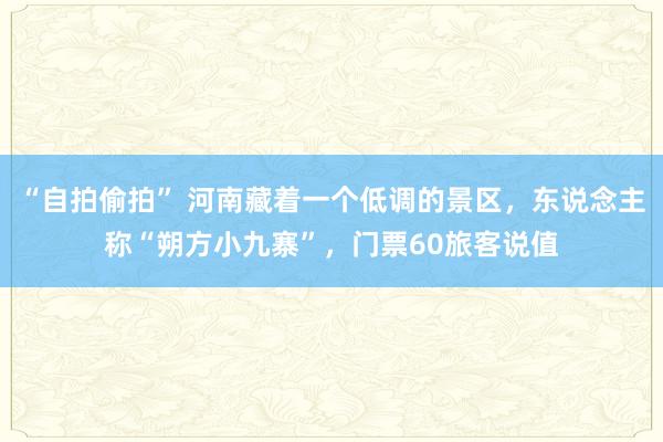 “自拍偷拍” 河南藏着一个低调的景区，东说念主称“朔方小九寨”，门票60旅客说值