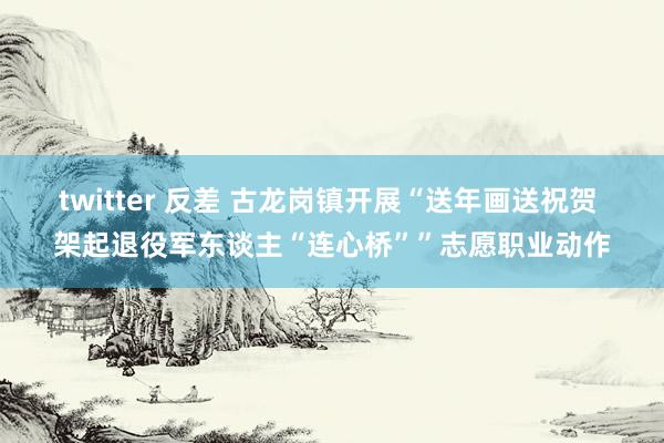 twitter 反差 古龙岗镇开展“送年画送祝贺 架起退役军东谈主“连心桥””志愿职业动作